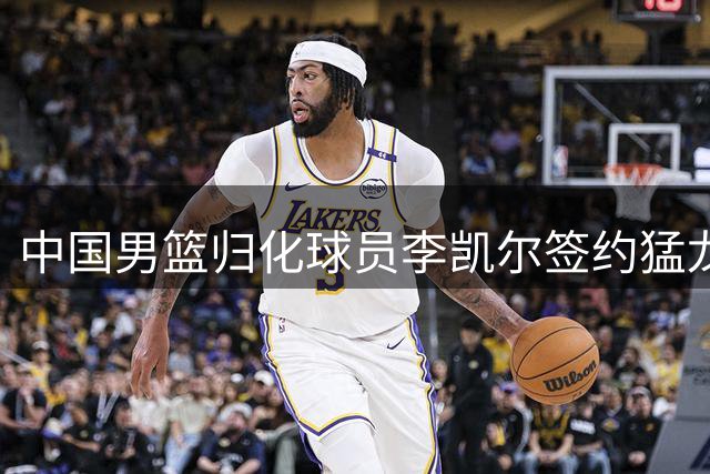 中国男篮归化球员李凯尔签约猛龙，年薪390万美元