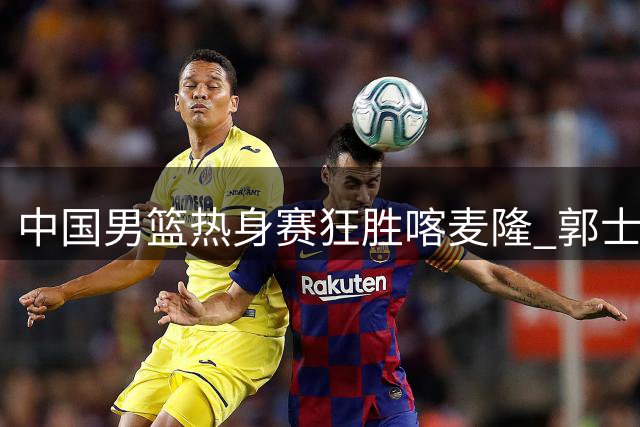 中国男篮热身赛狂胜喀麦隆 郭士强战术革新初见成效