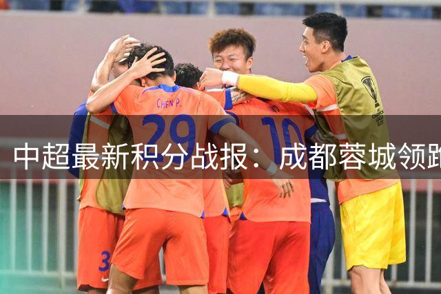 中超最新积分战报：成都蓉城领跑争冠集团 武汉三镇意外垫底