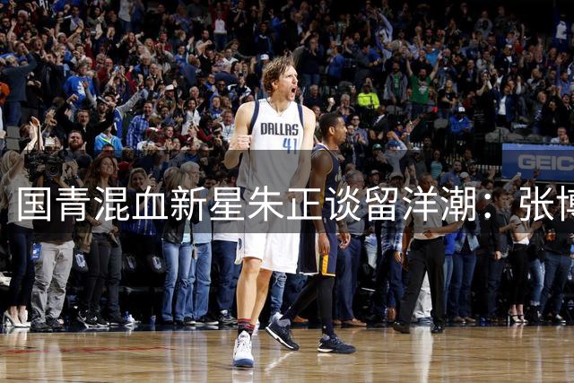 国青混血新星朱正谈留洋潮：张博源郇氏兄弟开启中国篮球新篇章