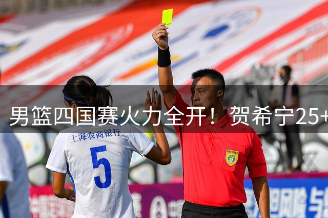 男篮四国赛火力全开！贺希宁25+5+6率队双杀喀麦隆