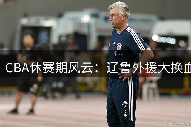 CBA休赛期风云：辽鲁外援大换血 徐杰顶薪留队 王哲林首谈NBA遗憾