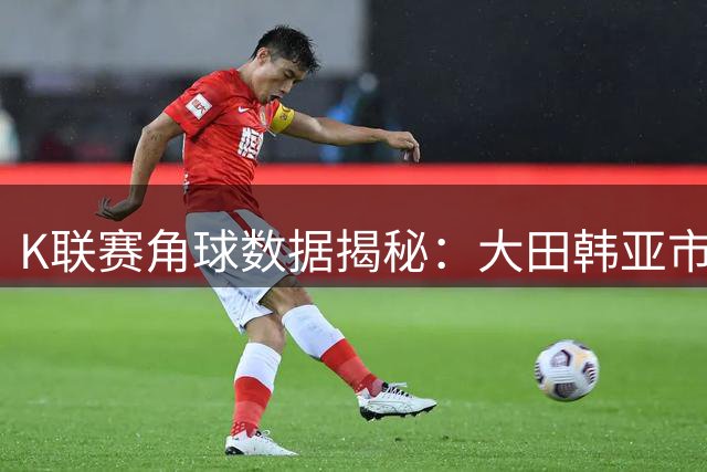 K联赛角球数据揭秘：大田韩亚市民进攻强势 全北现代效率惊人